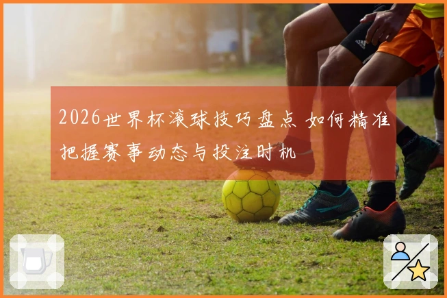 2026世界杯滚球技巧盘点 如何精准把握赛事动态与投注时机